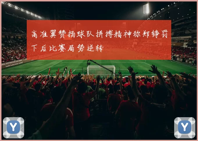 高准翼赞扬球队拼搏精神称郑铮罚下后比赛局势逆转