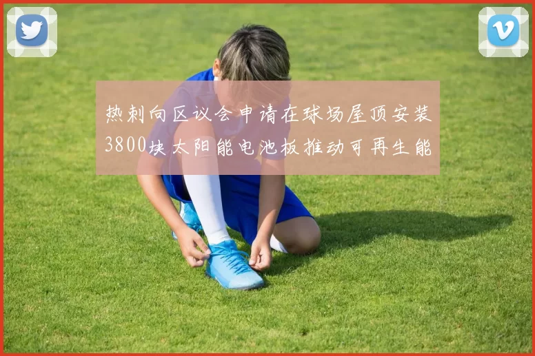 热刺向区议会申请在球场屋顶安装3800块太阳能电池板推动可再生能源发展