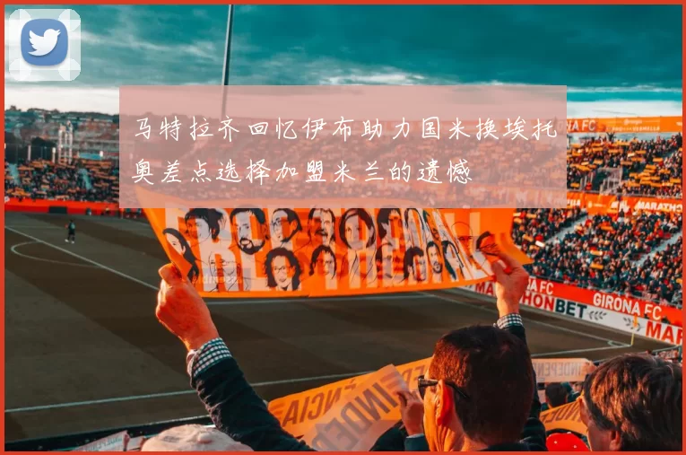马特拉齐回忆伊布助力国米换埃托奥差点选择加盟米兰的遗憾